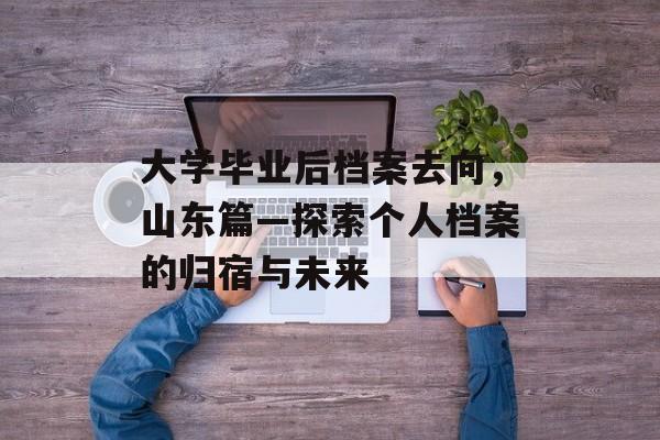 大学毕业后档案去向,山东篇—探索个人档案的归宿与未来 大学毕业后档案去向,山东篇—探索个人档案的归宿与未来