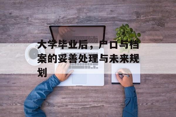 大学毕业后,户口与档案的妥善处理与未来规划 大学毕业后,户口与档案的妥善处理与未来规划