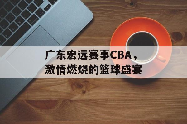 广东宏远赛事CBA,激情燃烧的篮球盛宴 广东宏远赛事CBA,激情燃烧的篮球盛宴