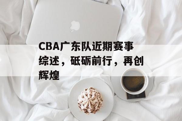 CBA广东队近期赛事综述,砥砺前行,再创辉煌 CBA广东队近期赛事综述,砥砺前行,再创辉煌