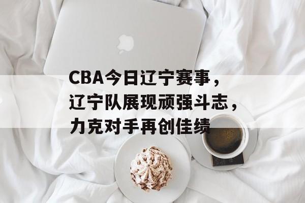 CBA今日辽宁赛事,辽宁队展现顽强斗志,力克对手再创佳绩 CBA今日辽宁赛事,辽宁队展现顽强斗志,力克对手再创佳绩