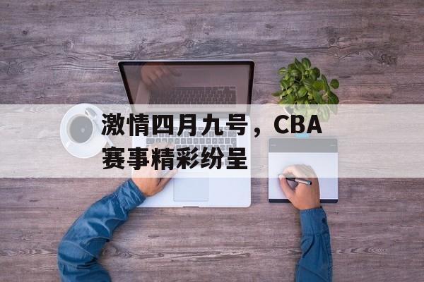 激情四月九号,CBA赛事精彩纷呈 激情四月九号,CBA赛事精彩纷呈