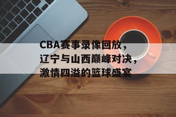CBA赛事录像回放，辽宁与山西巅峰对决，激情四溢的篮球盛宴