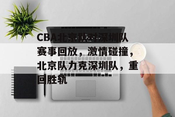 CBA北京队对深圳队赛事回放,激情碰撞,北京队力克深圳队,重回胜轨 CBA北京队对深圳队赛事回放,激情碰撞,北京队力克深圳队,重回胜轨