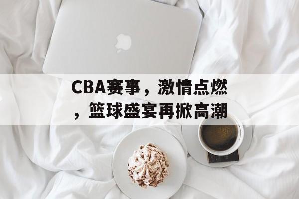 CBA赛事,激情点燃,篮球盛宴再掀高潮 CBA赛事,激情点燃,篮球盛宴再掀高潮