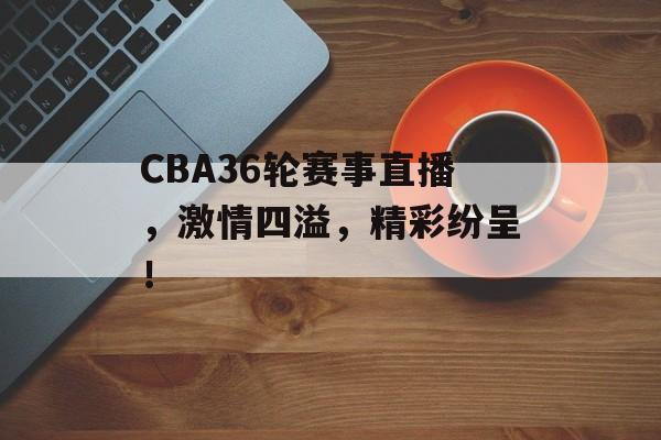 CBA36轮赛事直播，激情四溢，精彩纷呈！