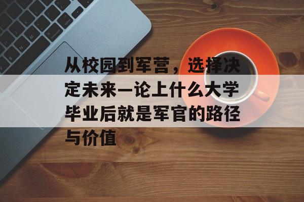 从校园到军营，选择决定未来—论上什么大学毕业后就是军官的路径与价值