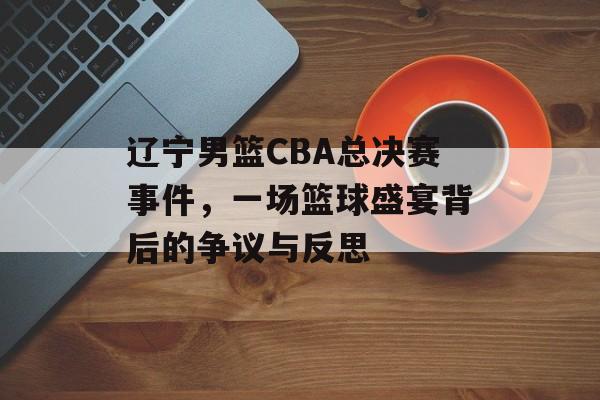 辽宁男篮CBA总决赛事件,一场篮球盛宴背后的争议与反思 辽宁男篮CBA总决赛事件,一场篮球盛宴背后的争议与反思