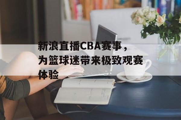 新浪直播CBA赛事,为篮球迷带来极致观赛体验 新浪直播CBA赛事,为篮球迷带来极致观赛体验