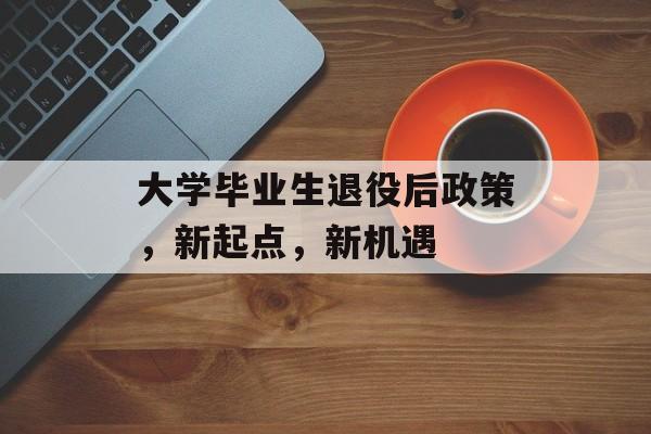 大学毕业生退役后政策,新起点,新机遇 大学毕业生退役后政策,新起点,新机遇