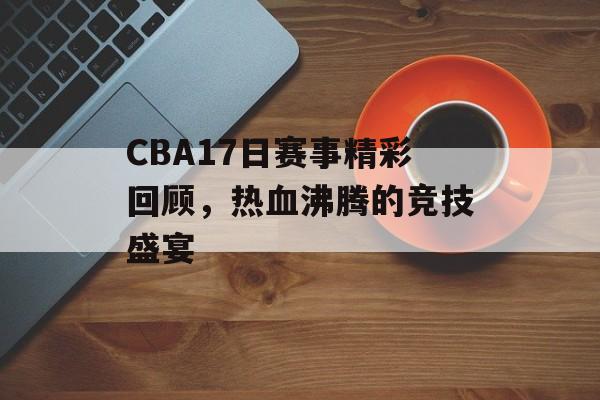 CBA17日赛事精彩回顾,热血沸腾的竞技盛宴 CBA17日赛事精彩回顾,热血沸腾的竞技盛宴