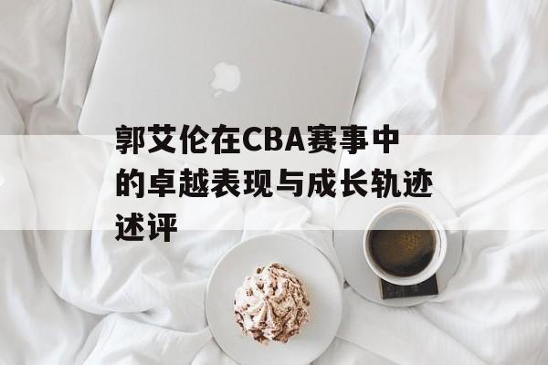 郭艾伦在CBA赛事中的卓越表现与成长轨迹述评 郭艾伦在CBA赛事中的卓越表现与成长轨迹述评