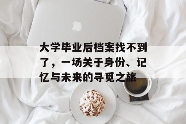 大学毕业后档案找不到了,一场关于身份、记忆与未来的寻觅之旅 大学毕业后档案找不到了,一场关于身份、记忆与未来的寻觅之旅