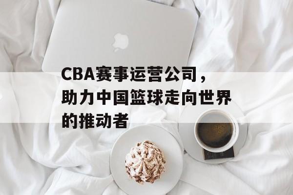 CBA赛事运营公司,助力中国篮球走向世界的推动者 CBA赛事运营公司,助力中国篮球走向世界的推动者