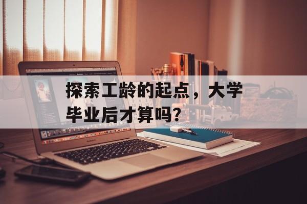 探索工龄的起点,大学毕业后才算吗? 探索工龄的起点,大学毕业后才算吗?