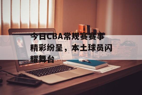 今日CBA常规赛赛事精彩纷呈，本土球员闪耀舞台