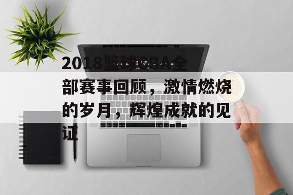 2018篮球CBA全部赛事回顾,激情燃烧的岁月,辉煌成就的见证 2018篮球CBA全部赛事回顾,激情燃烧的岁月,辉煌成就的见证