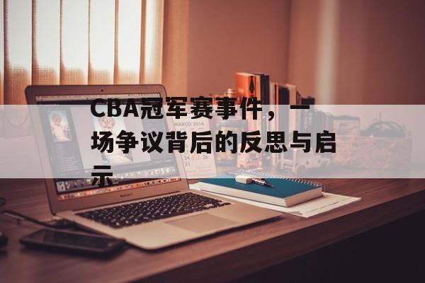 CBA冠军赛事件,一场争议背后的反思与启示 CBA冠军赛事件,一场争议背后的反思与启示