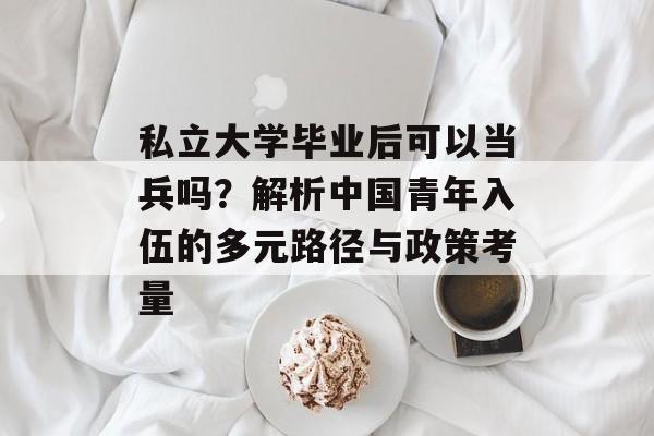 私立大学毕业后可以当兵吗?解析中国青年入伍的多元路径与政策考量 私立大学毕业后可以当兵吗?解析中国青年入伍的多元路径与政策考量