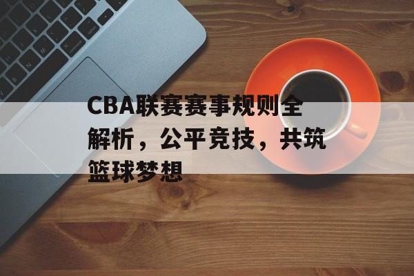 CBA联赛赛事规则全解析,公平竞技,共筑篮球梦想 CBA联赛赛事规则全解析,公平竞技,共筑篮球梦想