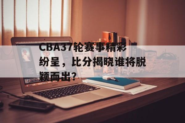CBA37轮赛事精彩纷呈,比分揭晓谁将脱颖而出? CBA37轮赛事精彩纷呈,比分揭晓谁将脱颖而出?