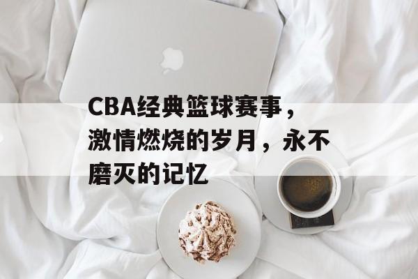 CBA经典篮球赛事,激情燃烧的岁月,永不磨灭的记忆 CBA经典篮球赛事,激情燃烧的岁月,永不磨灭的记忆