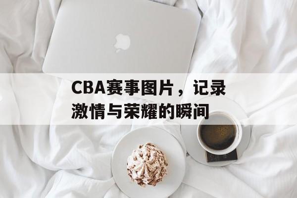 CBA赛事图片,记录激情与荣耀的瞬间 CBA赛事图片,记录激情与荣耀的瞬间