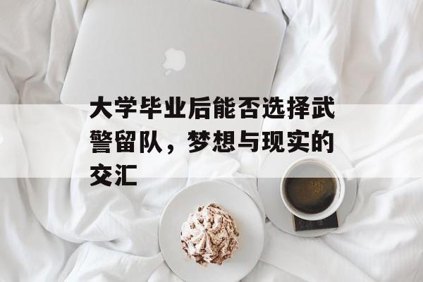 大学毕业后能否选择武警留队,梦想与现实的交汇 大学毕业后能否选择武警留队,梦想与现实的交汇