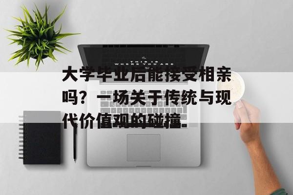 大学毕业后能接受相亲吗?一场关于传统与现代价值观的碰撞 大学毕业后能接受相亲吗?一场关于传统与现代价值观的碰撞