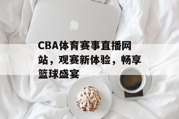CBA体育赛事直播网站,观赛新体验,畅享篮球盛宴 CBA体育赛事直播网站,观赛新体验,畅享篮球盛宴