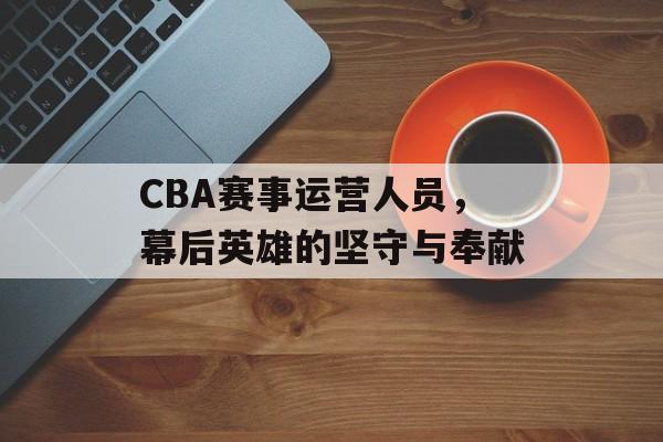 CBA赛事运营人员,幕后英雄的坚守与奉献 CBA赛事运营人员,幕后英雄的坚守与奉献