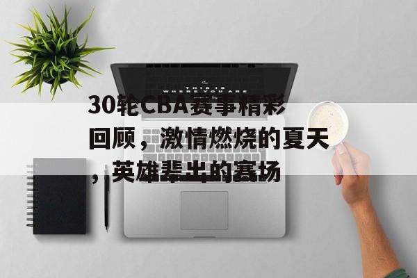 30轮CBA赛事精彩回顾,激情燃烧的夏天,英雄辈出的赛场 30轮CBA赛事精彩回顾,激情燃烧的夏天,英雄辈出的赛场