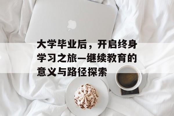 大学毕业后,开启终身学习之旅—继续教育的意义与路径探索 大学毕业后,开启终身学习之旅—继续教育的意义与路径探索