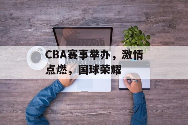 CBA赛事举办,激情点燃,国球荣耀 CBA赛事举办,激情点燃,国球荣耀