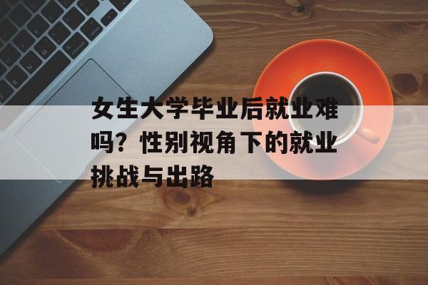 女生大学毕业后就业难吗?性别视角下的就业挑战与出路 女生大学毕业后就业难吗?性别视角下的就业挑战与出路