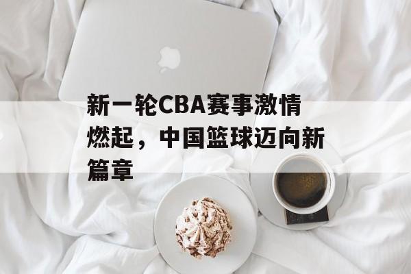 新一轮CBA赛事激情燃起,中国篮球迈向新篇章 新一轮CBA赛事激情燃起,中国篮球迈向新篇章