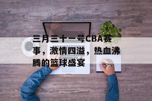 三月三十一号CBA赛事，激情四溢，热血沸腾的篮球盛宴