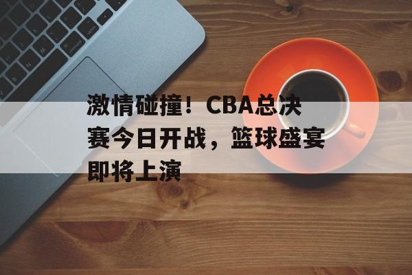 激情碰撞!CBA总决赛今日开战,篮球盛宴即将上演 激情碰撞!CBA总决赛今日开战,篮球盛宴即将上演