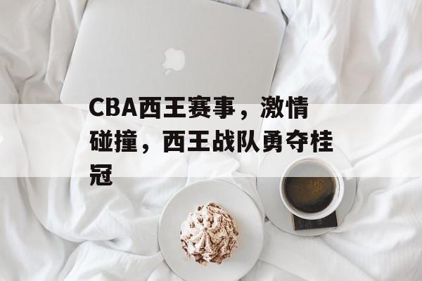 CBA西王赛事,激情碰撞,西王战队勇夺桂冠 CBA西王赛事,激情碰撞,西王战队勇夺桂冠
