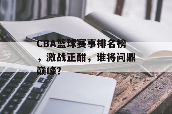 CBA篮球赛事排名榜,激战正酣,谁将问鼎巅峰? CBA篮球赛事排名榜,激战正酣,谁将问鼎巅峰?