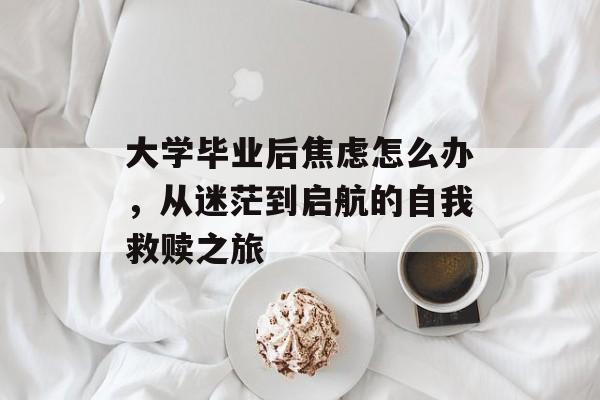 大学毕业后焦虑怎么办，从迷茫到启航的自我救赎之旅