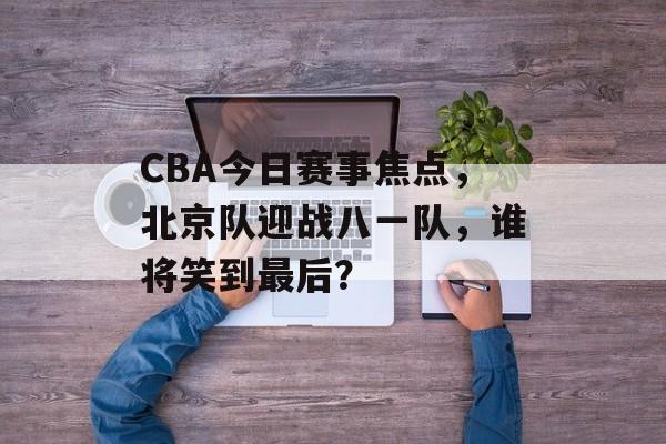 CBA今日赛事焦点,北京队迎战八一队,谁将笑到最后? CBA今日赛事焦点,北京队迎战八一队,谁将笑到最后?