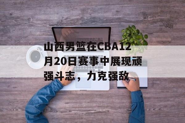 山西男篮在CBA12月20日赛事中展现顽强斗志，力克强敌
