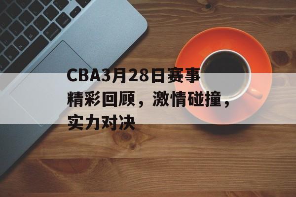 CBA3月28日赛事精彩回顾，激情碰撞，实力对决