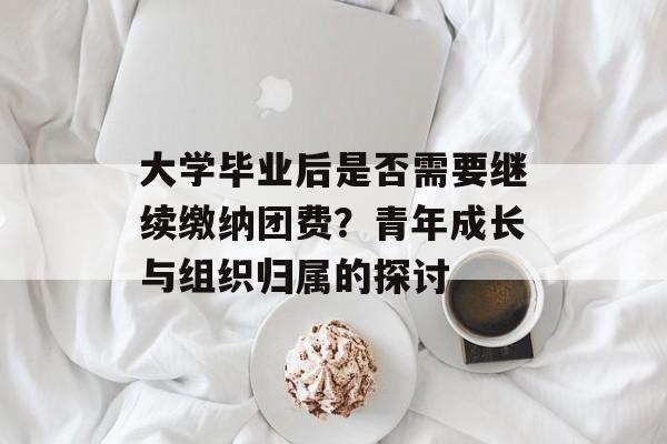 大学毕业后是否需要继续缴纳团费?青年成长与组织归属的探讨 大学毕业后是否需要继续缴纳团费?青年成长与组织归属的探讨