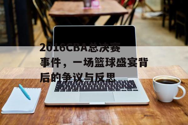 2016CBA总决赛事件,一场篮球盛宴背后的争议与反思 2016CBA总决赛事件,一场篮球盛宴背后的争议与反思
