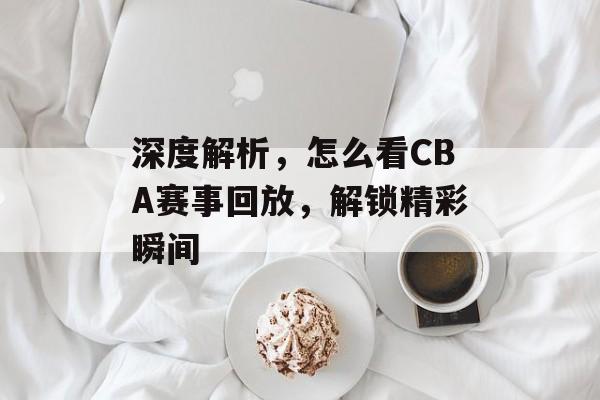 深度解析,怎么看CBA赛事回放,解锁精彩瞬间 深度解析,怎么看CBA赛事回放,解锁精彩瞬间