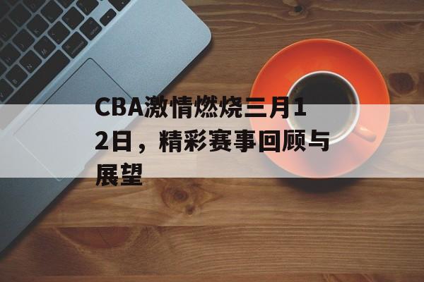 CBA激情燃烧三月12日，精彩赛事回顾与展望