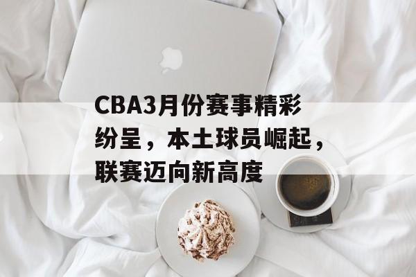 CBA3月份赛事精彩纷呈,本土球员崛起,联赛迈向新高度 CBA3月份赛事精彩纷呈,本土球员崛起,联赛迈向新高度