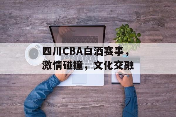 四川CBA白酒赛事，激情碰撞，文化交融